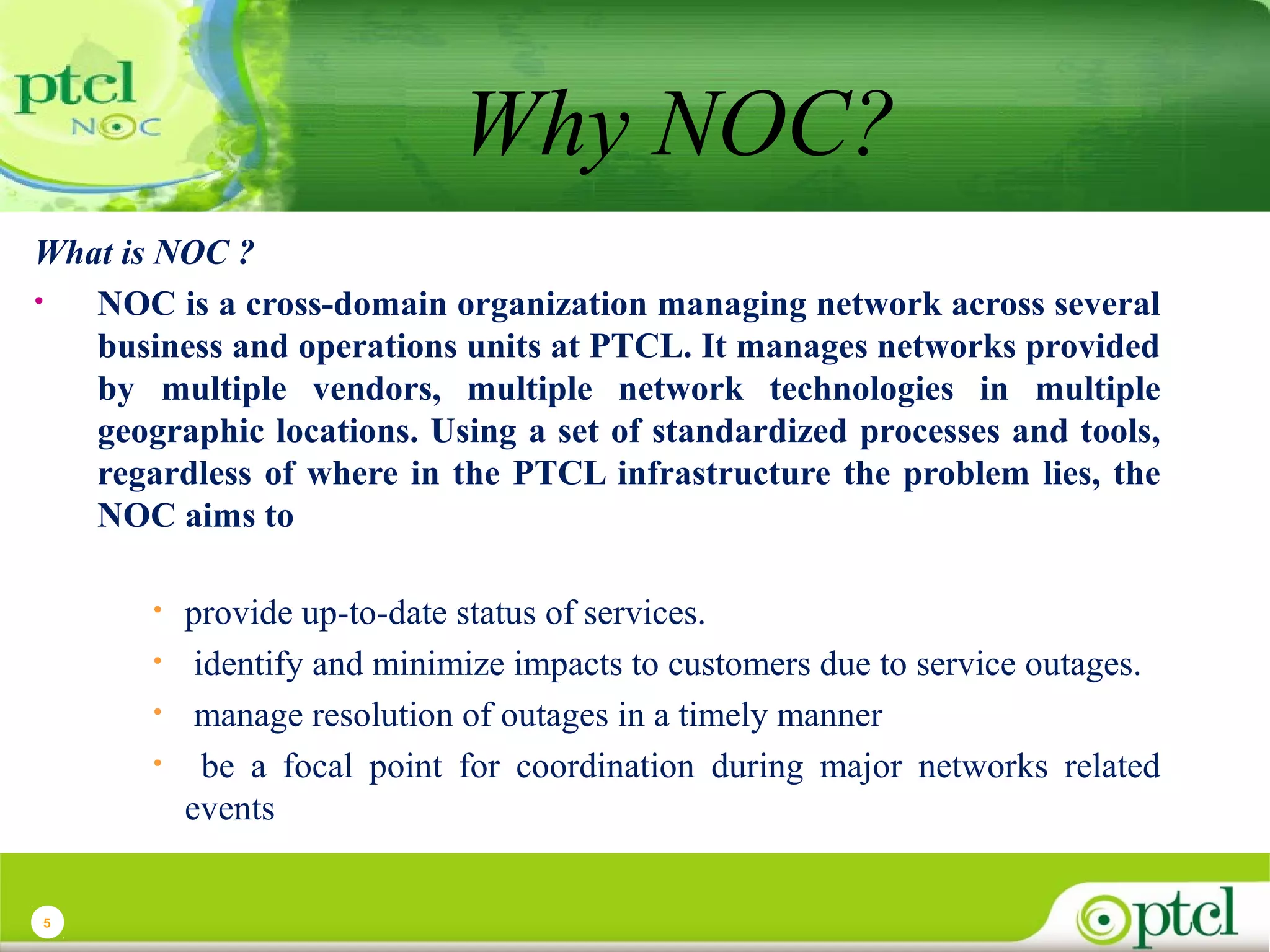 Why NOC?
What is NOC ?
•
NOC is a cross-domain organization managing network across several
business and operations units at PTCL. It manages networks provided
by multiple vendors, multiple network technologies in multiple
geographic locations. Using a set of standardized processes and tools,
regardless of where in the PTCL infrastructure the problem lies, the
NOC aims to
•
•
•
•

5

provide up-to-date status of services.
identify and minimize impacts to customers due to service outages.
manage resolution of outages in a timely manner
be a focal point for coordination during major networks related
events

 