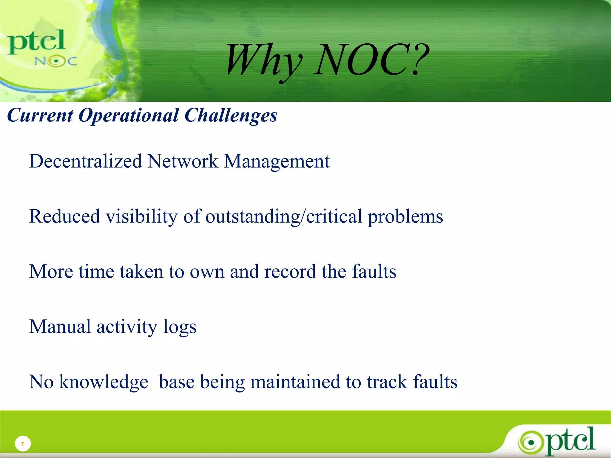 Why NOC?
Current Operational Challenges
Decentralized Network Management
Reduced visibility of outstanding/critical problems
More time taken to own and record the faults
Manual activity logs
No knowledge base being maintained to track faults
7

 