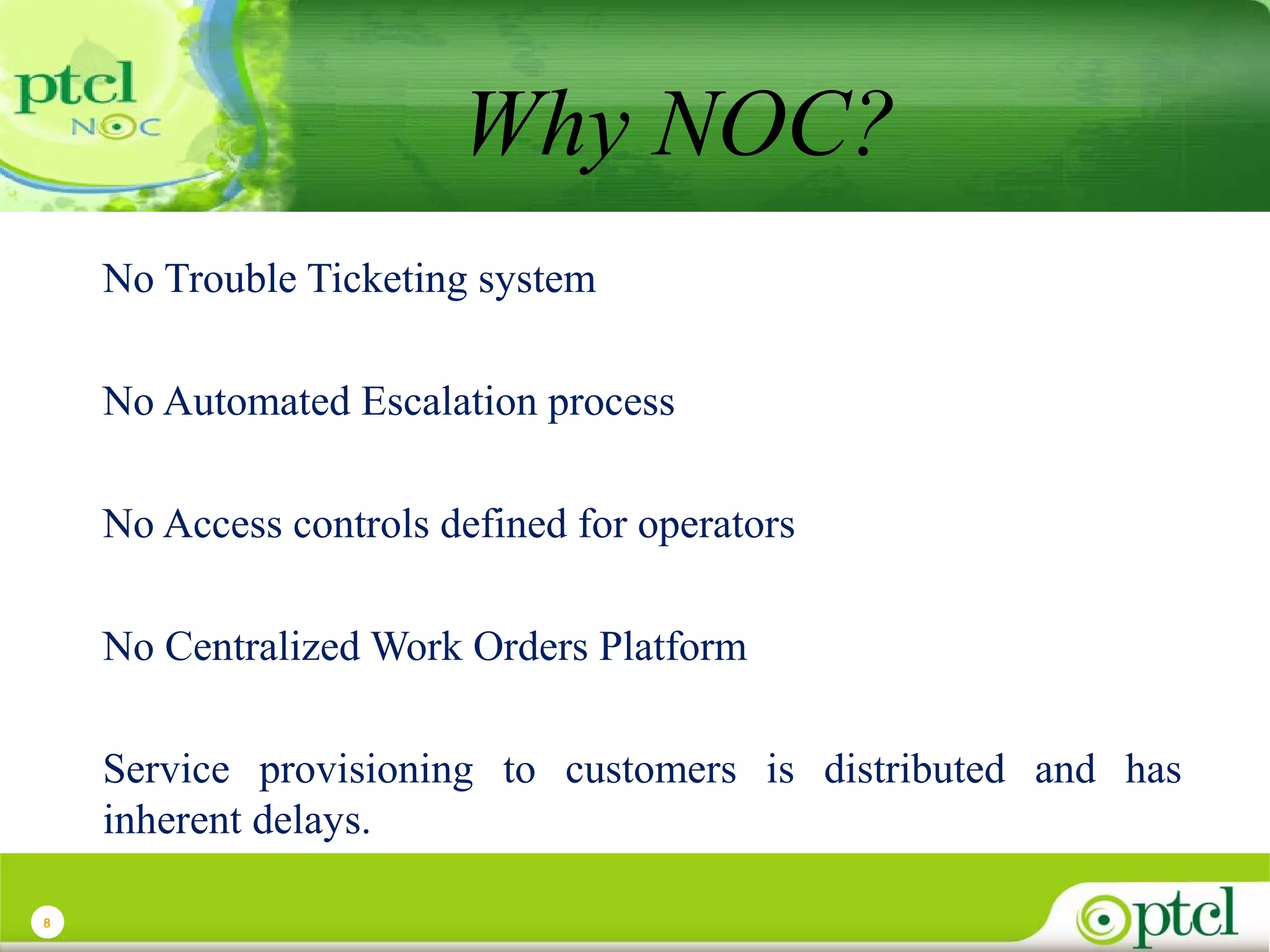 Why NOC?
No Trouble Ticketing system
No Automated Escalation process
No Access controls defined for operators
No Centralized Work Orders Platform
Service provisioning to customers is distributed and has
inherent delays.
8

 