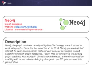 Neo4j
Graph database
Website : http://www.neo4j.org/
License : commercial/open-source
Neo4j.
Description
Neo4j, the graph database developed by Neo Technology made it easier to
work with graphs. Since the launch of the V1 in 2010, Neo4j garnered a lot of
interest. Its open-source edition makes it very easy for developers to start
experimenting with graph databases. Today, Neo Technology is the leading
graph database with a long list of customer references. It remains focused on
usability with recent releases bringing changes in the ETL process and data
visualization.
 