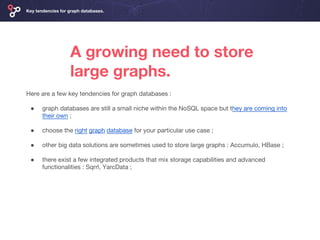 A growing need to store
large graphs.
Key tendencies for graph databases.
Here are a few key tendencies for graph databases :
● graph databases are still a small niche within the NoSQL space but they are coming into
their own ;
● choose the right graph database for your particular use case ;
● other big data solutions are sometimes used to store large graphs : Accumulo, HBase ;
● there exist a few integrated products that mix storage capabilities and advanced
functionalities : Sqrrl, YarcData ;
 