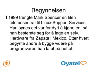Begynnelsen I 1999 trengte Mark Spencer en liten telefonsentral til Linux Support Services. Han synes det var for dyrt å kjøpe en, så han bestemte seg for å lage en selv. Hardware fra Zapata i Mexico. Etter hvert begynte andre å bygge videre på programvaren han la ut på nettet. 