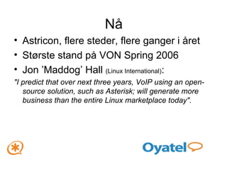 Nå Astricon, flere steder, flere ganger i året Største stand på VON Spring 2006 Jon ’Maddog’ Hall  (Linux International) :  "I predict that over next three years, VoIP using an open-source solution, such as Asterisk; will generate more business than the entire Linux marketplace today". 