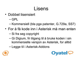 Lisens Dobbel lisensiert GPL Kommersiell (bla pga patenter, G.729a, SS7) For å få kode inn i Asterisk må man enten Si fra seg copyright Gi Digium, fri tilgang til å bruke koden i sin kommersielle versjon av Asterisk, for alltid Legge til i Asterisk-Addons 