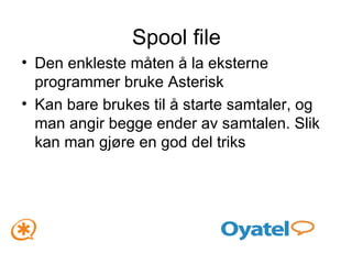 Spool file Den enkleste måten å la eksterne programmer bruke Asterisk Kan bare brukes til å starte samtaler, og man angir begge ender av samtalen. Slik kan man gjøre en god del triks 