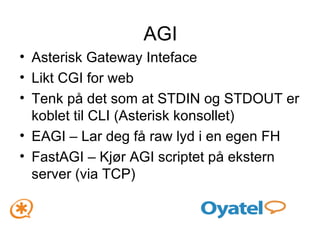 AGI Asterisk Gateway Inteface Likt CGI for web Tenk på det som at STDIN og STDOUT er koblet til CLI (Asterisk konsollet) EAGI – Lar deg få raw lyd i en egen FH FastAGI – Kjør AGI scriptet på ekstern server (via TCP) 