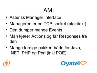 AMI Asterisk Manager Interface Manageren er en TCP socket (plaintext) Den dumper mange Events Man kjører Actions og får Responses fra den Mange ferdige pakker, både for Java, .NET, PHP og Perl (inkl POE) 