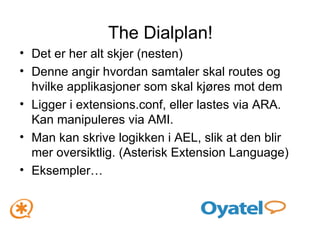 The Dialplan! Det er her alt skjer (nesten) Denne angir hvordan samtaler skal routes og hvilke applikasjoner som skal kjøres mot dem Ligger i extensions.conf, eller lastes via ARA. Kan manipuleres via AMI. Man kan skrive logikken i AEL, slik at den blir mer oversiktlig. (Asterisk Extension Language) Eksempler… 