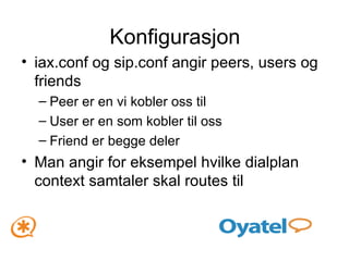 Konfigurasjon iax.conf og sip.conf angir peers, users og friends Peer er en vi kobler oss til User er en som kobler til oss Friend er begge deler Man angir for eksempel hvilke dialplan context samtaler skal routes til 