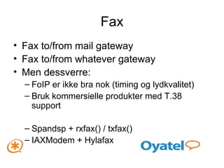 Fax to/from mail gateway Fax to/from whatever gateway Men dessverre: FoIP er ikke bra nok (timing og lydkvalitet) Bruk kommersielle produkter med T.38 support Spandsp + rxfax() / txfax() IAXModem + Hylafax Fax 