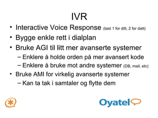 IVR Interactive Voice Response  (tast 1 for ditt, 2 for datt) Bygge enkle rett i dialplan Bruke AGI til litt mer avanserte systemer Enklere å holde orden på mer avansert kode Enklere å bruke mot andre systemer  (DB, mail, etc) Bruke AMI for virkelig avanserte systemer Kan ta tak i samtaler og flytte dem 