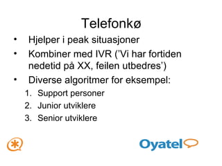 Telefonkø Hjelper i peak situasjoner Kombiner med IVR (’Vi har fortiden nedetid på XX, feilen utbedres’) Diverse algoritmer for eksempel: Support personer Junior utviklere Senior utviklere 