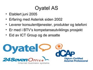Oyatel AS Etablert juni 2005 Erfaring med Asterisk siden 2002 Leverer konsulenttjenester, produkter og telefoni Er med i BTV’s kompetanseutviklings prosjekt Eid av ICT Group og de ansatte 