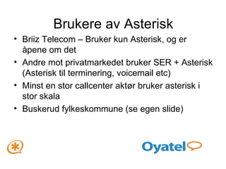 Brukere av Asterisk Briiz Telecom – Bruker kun Asterisk, og er åpene om det Andre mot privatmarkedet bruker SER + Asterisk (Asterisk til terminering, voicemail etc) Minst en stor callcenter aktør bruker asterisk i stor skala Buskerud fylkeskommune (se egen slide) 