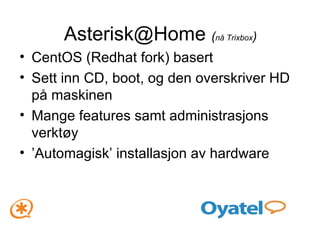 Asterisk@Home  ( nå Trixbox ) CentOS (Redhat fork) basert Sett inn CD, boot, og den overskriver HD på maskinen Mange features samt administrasjons verktøy ’ Automagisk’ installasjon av hardware 