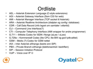 Ordliste AEL – Asterisk Extension Language (C-style extensions) AGI – Asterisk Gateway Interface (Som CGI for web) AMI – Asterisk Manager Interface (TCP socket til Asterisk) ARA – Asterisk Realtime Architecture (dialplan og config i database) CDR – Call Data Record (info lagret om samtaler i ettertid) CLI – Command Line Interface(?) CTI – Computer Telephony Interface (AMI wrapper for andre programmer) G.711 – 64kbits Codec for ISDN i Norge (aLaw / uLaw) G.729a – Kommersiell Codec (lite CPU, lite BW og god lydkvalitet) GSM – 8kbits (?) Codec for GSM nettet IAX – Inter Asterisk eXhange (bedre enn SIP) PBX – Private Branch eXhange (telefonsentral i bedriften) SIP – Session Initiation Protocol VoIP – Voice over IP   