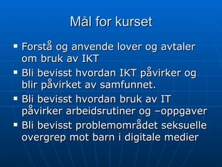 Mål for kurset Forstå og anvende lover og avtaler om bruk av IKT Bli bevisst hvordan IKT påvirker og blir påvirket av samfunnet. Bli bevisst hvordan bruk av IT påvirker arbeidsrutiner og –oppgaver Bli bevisst problemområdet seksuelle overgrep mot barn i digitale medier 