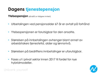 Dagens tjenestepensjon
Ytelsespensjon (60-66% av tidligere inntekt)
• Utbetalingen ved pensjonsalder 67 år er avtalt på forhånd
• Ytelsespensjonen er forutsigbar for den ansatte.
• Størrelsen på innbetalingen avhenger blant annet av
arbeidstakers tjenestetid, alder og lønnsnivå.
• Størrelsen på bedriftens innbetalinger er uforutsigbar.
• Fases ut i privat sektor innen 2017 til fordel for nye
hybridmodeller.
 