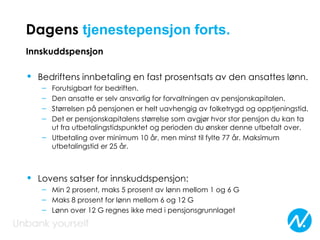 Dagens tjenestepensjon forts.
Innskuddspensjon
• Bedriftens innbetaling en fast prosentsats av den ansattes lønn.
– Forutsigbart for bedriften.
– Den ansatte er selv ansvarlig for forvaltningen av pensjonskapitalen.
– Størrelsen på pensjonen er helt uavhengig av folketrygd og opptjeningstid.
– Det er pensjonskapitalens størrelse som avgjør hvor stor pensjon du kan ta
ut fra utbetalingstidspunktet og perioden du ønsker denne utbetalt over.
– Utbetaling over minimum 10 år, men minst til fylte 77 år. Maksimum
utbetalingstid er 25 år.
• Lovens satser for innskuddspensjon:
– Min 2 prosent, maks 5 prosent av lønn mellom 1 og 6 G
– Maks 8 prosent for lønn mellom 6 og 12 G
– Lønn over 12 G regnes ikke med i pensjonsgrunnlaget
 
