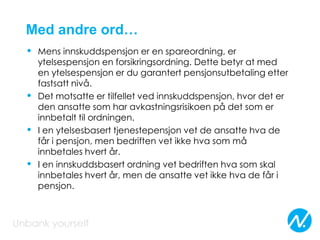 Med andre ord…
• Mens innskuddspensjon er en spareordning, er
ytelsespensjon en forsikringsordning. Dette betyr at med
en ytelsespensjon er du garantert pensjonsutbetaling etter
fastsatt nivå.
• Det motsatte er tilfellet ved innskuddspensjon, hvor det er
den ansatte som har avkastningsrisikoen på det som er
innbetalt til ordningen.
• I en ytelsesbasert tjenestepensjon vet de ansatte hva de
får i pensjon, men bedriften vet ikke hva som må
innbetales hvert år.
• I en innskuddsbasert ordning vet bedriften hva som skal
innbetales hvert år, men de ansatte vet ikke hva de får i
pensjon.
 