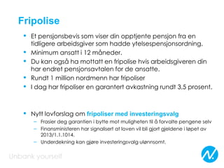 Fripolise
• Et pensjonsbevis som viser din opptjente pensjon fra en
tidligere arbeidsgiver som hadde ytelsespensjonsordning.
• Minimum ansatt i 12 måneder.
• Du kan også ha mottatt en fripolise hvis arbeidsgiveren din
har endret pensjonsavtalen for de ansatte.
• Rundt 1 million nordmenn har fripoliser
• I dag har fripoliser en garantert avkastning rundt 3,5 prosent.
• Nytt lovforslag om fripoliser med investeringsvalg
– Frasier deg garantien i bytte mot muligheten til å forvalte pengene selv
– Finansministeren har signalisert at loven vil bli gjort gjeldene i løpet av
2013/1.1.1014.
– Underdekning kan gjøre investeringsvalg ulønnsomt.
 