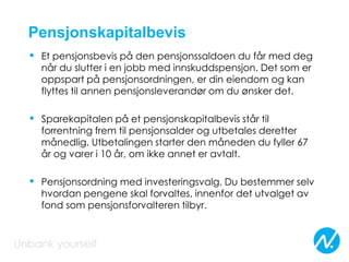 Pensjonskapitalbevis
• Et pensjonsbevis på den pensjonssaldoen du får med deg
når du slutter i en jobb med innskuddspensjon. Det som er
oppspart på pensjonsordningen, er din eiendom og kan
flyttes til annen pensjonsleverandør om du ønsker det.
• Sparekapitalen på et pensjonskapitalbevis står til
forrentning frem til pensjonsalder og utbetales deretter
månedlig. Utbetalingen starter den måneden du fyller 67
år og varer i 10 år, om ikke annet er avtalt.
• Pensjonsordning med investeringsvalg. Du bestemmer selv
hvordan pengene skal forvaltes, innenfor det utvalget av
fond som pensjonsforvalteren tilbyr.
 