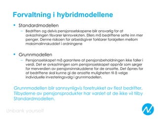 Forvaltning i hybridmodellene
• Standardmodellen
– Bedriften og delvis pensjonsselskapene blir ansvarlig for at
avkastningen tilsvarer lønnsveksten. Ellers må bedriftene sette inn mer
penger. Denne risikoen for arbeidsgiver forklarer forskjellen mellom
maksimalinnskuddet i ordningene
• Grunnmodellen
– Pensjonsselskapet må garantere at pensjonsbeholdningen ikke faller i
verdi. Det er avkastningen som pensjonsselskapet oppnår som sørger
for merverdien av pensjonsinnskuddene for de ansatte. Det åpnes for
at bedriftene skal kunne gi de ansatte muligheten til å velge
individuelle investeringsvalg i grunnmodellen.
Grunnmodellen blir sannsynligvis foretrukket av flest bedrifter.
Tilbyderne av pensjonsprodukter har varslet at de ikke vil tilby
Standardmodellen.
 