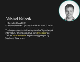 Mikael Brevik
Konsulent hos BEKK
Bachelor fra HIST (2011), Master fra NTNU (2013).
Tidvis open source utvikler og standhaftig surfer på
internett. Er å finne på Github som @mikaelbr og
Twitter @mikaelbrevik. Regelmessig googler og
Stackoverflow-leser.

 
