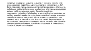 kompanya, ang pag-upo sa pulong sa pulong ay bahagi ng pakikiisa hindi
lamang sa usapin ng pakikipag-ugnayan, maging sa pakikisangkot sa iba’t
ibang mga usapin ng mga katrabaho at ng misong organisasyon o kompanya.
Mahalagang matutunan kung paano sasalaain ang lahat ng mga pinagusapan
sa isang maikli at malinaw na paraan. Sa ganitong pagtingin,
mauunawang mabigat ang kahalagahan at responsibilidad ng gumagawa ng
katitikan sapagkat nasa kaniyang atentibong pakikinig at pagsulat ang muling
pag-uulat ng esensya ng anumang pulong: ginawang mga desisyon, mga
gagawing plano, at pagtiyak sa mga aksyon na nabuo. Sa pamamagitan ng
isang mahusay na pagsulat ng katitikan ng pulong, magsisilbi itong pormal na
rekord sa pulong na ginawa ng mga dumalong indibidwal, at impormatibong
dokumento sa mga hindi nakadalo.
 