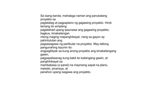 Sa isang banda, mahalaga naman ang panukalang
proyekto sa
paglatatag at pagpaplano ng gagawing proyekto. Hindi
lamang ito simpleng
paglalahad upang ipaunawa ang gagawing proyekto;
bagkus, kinakailangan
nitong maging mapanghikayat, nang sa gayon ay
pahintulutan ang
pagsasagawa ng partikular na proyekto. May tatlong
pangunahing layunin ito:
angpagtitiyak sa kung anong proyekto ang kinakailangang
gawin,
pagpapaliwanag kung bakit ito kailangang gawin, at
panghihikayat sa
mambabasa (o panel) na mayroong sapat na plano,
metodo, pinansya, at
panahon upang isagawa ang proyekto.
 