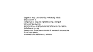 Bagaman may kani-kaniyang format ang bawat
organisasyon at
kompanya sa pagsulat ng katitikan ng pulong at
panukalang proyekto,
generic naman ang kinakailangang lamanin ng mga ito.
Mahalaga ang mga
kasanayang ito sa isang mag-aaral, sapagkat pagsasanay
ito sa karanasang
susuungin nila paglabas ng paaralan.
 