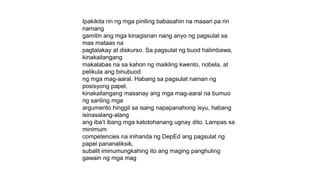 Ipakikita rin ng mga piniling babasahin na maaari pa rin
namang
gamitin ang mga kinagisnan nang anyo ng pagsulat sa
mas mataas na
pagtalakay at diskurso. Sa pagsulat ng buod halimbawa,
kinakailangang
makalabas na sa kahon ng maikling kwento, nobela, at
pelikula ang binubuod
ng mga mag-aaral. Habang sa pagsulat naman ng
posisyong papel,
kinakailangang masanay ang mga mag-aaral na bumuo
ng sariling mga
argumento hinggil sa isang napapanahong isyu, habang
isinasalang-alang
ang iba’t ibang mga katotohanang ugnay dito. Lampas sa
minimum
competencies na inihanda ng DepEd ang pagsulat ng
papel pananaliksik,
subalit iminumungkahing ito ang maging panghuling
gawain ng mga mag
 