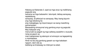 Habang sa Kabanata 3, apat sa mga anyo ng malikhaing
pagsulat ang
isanama sa mga babasahin: talumpati, lakbay-sanaysay,
replektibong
sanaysay, at piktoryal na sanaysay. May iisang layunin
ang mga tekstong ito:
ang makagbigay ng impormasyon sa isang masidhing
pamamaraan.
Masasabing emosyonal ang ganitong anyo ng pagsulat.
May kalayaan ang
manunulat sa pagpili ng mga salitang sasabihin o isusulat,
nang sa gayon ay
mas makapukaw ng atensyon at emosyon sa tagapakinig
o mambabasa.
Hindi na iba ang ganitong gawain sa mga kabataan
ngayon, lalo’t sila ay
kabilang sa tinatawag na milenyal na edad.
 