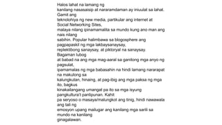 Halos lahat na lamang ng
kanilang nasasaisip at nararamdaman ay iniuulat sa lahat.
Gamit ang
teknolohiya ng new media, partikular ang internet at
Social Networking Sites,
malaya nilang ipinamamalita sa mundo kung ano man ang
nais nilang
sabihin. Popular halimbawa sa blogosphere ang
pagpapaskil ng mga lakbaysanaysay,
replektibong sanaysay, at piktoryal na sanaysay.
Bagaman lubog
at babad na ang mga mag-aaral sa ganitong mga anyo ng
pagsulat,
ipamamalas ng mga babasahin na hindi lamang nararapat
na makulong sa
kalungkutan, hinaing, at pag-ibig ang mga paksa ng mga
ito, bagkus
kinakailangang umangat pa ito sa mga isyung
pangkultura’t panlipunan. Kahit
pa seryoso o masaya/malungkot ang tinig, hindi nawawala
ang tali ng
emosyon upang mailugar ang kanilang mga sarili sa
mundo na kanilang
ginagalawan.
 