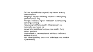 Sa kaso ng malikhaing pagsulat, ang hamon ay kung
paano ipapakita
nang bago ang mga dati nang naipakita. o kaya’y kung
paano ipapakita ang
hindi pa naipapakita ng iba. Kadalasan, ekstensyon ng
sarili ang anumang
nabubuong malikhaing sulatin. Interpretasyon ng
manunulat ang mundo na
kaniyang ipinapakita sa kaniyang mga sulatin. Kung
gayon, ang isang
mananaliksik ay nakauunawa na ang isang malikhaing
akda ay binuo ng
mga salitang pinili ng manunulat. Makatagpo man sa akda
ng sensitibong
 