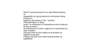 Wala rin namang pinag-iba ito sa mga lakbay-sanaysay
na
nagpapakita ng mga pampersonal na karanasan bilang
lunsaran sa
pagkatuto. Ang paksa ng “ako,” “siya/sila,”
“Pilipinas/Pilipino” at “ibang
bansa,” ay mailalantad na masasabing normal na diskurso
lamang ng higit pa
sa pampersonal na motibo. Lagpas pa sa mga larawan ng
lugar at pagkain
ang pag-unawa sa sarili, bagkus ito ay produkto ng
pagbasa at pag-alam
matapos ang mga hindi malilimutang karanasan ng
paglalakbay.
 