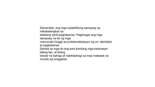 Samantala, ang mga replektibong sanaysay ay
nakabalangkas sa
talabang sarili-pagkabansa. Paglulugar ang mga
sanaysay na ito ng mga
manunulat hinggil sa problematisasyon ng uri, identidad,
at pagkabansa.
Sentral sa mga ito ang kani-kanilang mga karanasan
bilang tao, at bilang
iskolar na bahagi at nakikibahagi sa mas malawak na
mundo ng tunggalian.
 