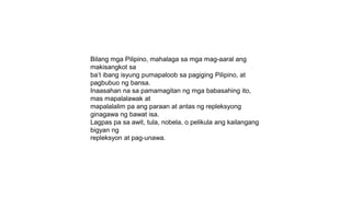 Bilang mga Pilipino, mahalaga sa mga mag-aaral ang
makisangkot sa
ba’t ibang isyung pumapaloob sa pagiging Pilipino, at
pagbubuo ng bansa.
Inaasahan na sa pamamagitan ng mga babasahing ito,
mas mapalalawak at
mapalalalim pa ang paraan at antas ng repleksyong
ginagawa ng bawat isa.
Lagpas pa sa awit, tula, nobela, o pelikula ang kailangang
bigyan ng
repleksyon at pag-unawa.
 