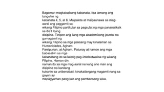 Bagaman magkakaibang kabanata, iisa lamang ang
tunguhin ng
kabanata 4, 5, at 6. Maipakita at maipaunawa sa mag-
aaral ang paggamit sa
wikang Filipino partikular sa pagsulat ng mga pananaliksik
sa iba’t ibang
disiplina. Tinipon ang ilang mga akademikong journal na
gumagamit ng
wikang Filipino sa mga paksang may kinalaman sa
Humanidades, Agham
Panlipunan, at Agham. Patunay at hamon ang mga
babasahin sa mga
kabanatang ito sa lalong pag-iintelektwalisa ng wikang
Filipino. Hamon din
naman ito sa mga mag-aaral na kung ano man ang
disiplina na kanilang
kukunin sa unibersidad, kinakailangang magamit nang sa
gayon ay
mapagyaman pang lalo ang pambansang wika.
 