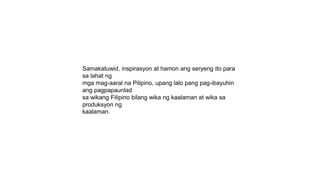 Samakatuwid, inspirasyon at hamon ang seryeng ito para
sa lahat ng
mga mag-aaral na Pilipino, upang lalo pang pag-ibayuhin
ang pagpapaunlad
sa wikang Filipino bilang wika ng kaalaman at wika sa
produksyon ng
kaalaman.
 