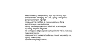 May dalawang pangunahing mga layunin ang mga
babasahin sa bahaging ito. Una, upang tumugon sa
pangangailangan ng mga
mag-aaral na makilala at maunawaan ang ilang
prominenteng mga indibidwal
at ang kanilang mga milyu, adbokasi, at ambag sa
lipunang Pilipino. Pagkilala
ito sa nagawa at ginagawa ng mga iskolar na ito, habang
napayayaman ng
mag-aaral ang kaniyang kaalaman hinggil sa mga ito, na
ugnay sa kaniyang
binabasa at pinag-aaralan.
 