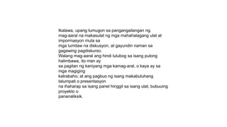 Ikalawa, upang tumugon sa pangangailangan ng
mag-aaral na makasulat ng mga mahahalagang ulat at
impormasyon mula sa
mga lumitaw na diskusyon, at gayundin naman sa
gagawing pagdiskurso.
Walang mag-aaral ang hindi lulubog sa isang pulong
halimbawa, ito man ay
sa pagitan ng kaniyang mga kamag-aral, o kaya ay sa
mga magiging
katrabaho; at ang pagbuo ng isang makabuluhang
talumpati o presentasyon
na ihaharap sa isang panel hinggil sa isang ulat, bubuuing
proyekto o
pananaliksik.
 