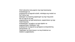 Hindi nakukuha nang agaran ang mga kasanayang
kinakailangan sa
propesyonal na pagsulat subalit, mahalaga ang masteri sa
iba’t ibang mga
katangian na maaaring paglubugan ng mga mag-aaral.
Ilan sa mga ito ay ang
pagpapalawig ng mga katotohanan, pagsisintesis ng mga
impormasyong
kinakailangan, at pagbuo ng mga objektiv na
pagpapahayag. Kadalasan, ang
propesyonal na pagsulat ay ginagawa sa ekspositoring
pamamaraan, na
nagbibigay ng impormasyon na may kinalaman sa
trabaho o pagtatrabaho.
 