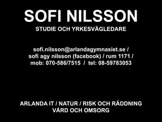 SOFI NILSSON
STUDIE OCH YRKESVÄGLEDARE
sofi.nilsson@arlandagymnasiet.se /
sofi agy nilsson (facebook) / rum 1171 /
mob: 070-586/7515 / tel: 08-59783053
ARLANDA IT / NATUR / RISK OCH RÄDDNING
VÅRD OCH OMSORG
 