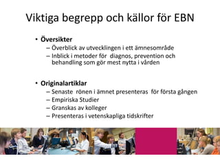 Viktiga begrepp och källor för EBN
 • Översikter
    – Överblick av utvecklingen i ett ämnesområde
    – Inblick i metoder för diagnos, prevention och
      behandling som gör mest nytta i vården


 • Originalartiklar
    – Senaste rönen i ämnet presenteras för första gången
    – Empiriska Studier
    – Granskas av kolleger
    – Presenteras i vetenskapliga tidskrifter
 