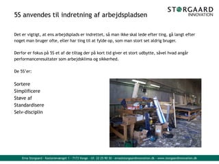 Erna Storgaard - Kastanievænget 1 - 7173 Vonge - tlf. 22 25 90 30 - erna@storgaardinnovation.dk - www.storgaardinnovation.dk
5S anvendes til indretning af arbejdspladsen
Det er vigtigt, at ens arbejdsplads er indrettet, så man ikke skal lede efter ting, gå langt efter
noget man bruger ofte, eller har ting til at fylde op, som man stort set aldrig bruger.
Derfor er fokus på 5S et af de tiltag der på kort tid giver et stort udbytte, såvel hvad angår
performanceresultater som arbejdsklima og sikkerhed.
De 5S’er:
Sortere
Simplificere
Støve af
Standardisere
Selv-disciplin
 