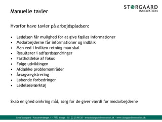 Erna Storgaard - Kastanievænget 1 - 7173 Vonge - tlf. 22 25 90 30 - erna@storgaardinnovation.dk - www.storgaardinnovation.dk
Manuelle tavler
Hvorfor have tavler på arbejdspladsen:
• Ledelsen får mulighed for at give fælles informationer
• Medarbejderne får informationer og indblik
• Man ved i hvilken retning man skal
• Resulterer i adfærdsændringer
• Fastholdelse af fokus
• Følge udviklingen
• Afdække problemområder
• Årsagsregistrering
• Løbende forbedringer
• Ledelsesværktøj
Skab enighed omkring mål, sørg for de giver værdi for medarbejderne
 