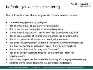 Erna Storgaard - Kastanievænget 1 - 7173 Vonge - tlf. 22 25 90 30 - erna@storgaardinnovation.dk - www.storgaardinnovation.dk
Udfordringer ved implementering
Der er flere faktorer der er afgørende for, om man får succes:
• Ledelsens engagement og synlighed
• Der er synlige mål, så alle går efter det samme
• Der er fastlagt en strategi fra ledelsen (styregruppe)
• Alle er forandringsparate – man kan se ”den brændende platform”
• Der er sat ressourcer af til arbejdet (menneskelige og økonomiske)
• Der er kompetencer til stede – som kan hjælpe undervejs
• Der gives tilbagemeldinger undervejs i forløbet (Kommunikationsplan)
• Alle ideer og forslag er velkomne (Tavle til styring og synlighed)
• Der er plads til at lave fejl – og lave ”ommere”
• Der er en positiv tilgang til tingene – se muligheder – frem for
begrænsninger
• Der udvises respekt for hinanden (Forventningsafklaring og rollefordeling)
• Medarbejderne kan se fordelene i at gøre noget anderledes
 