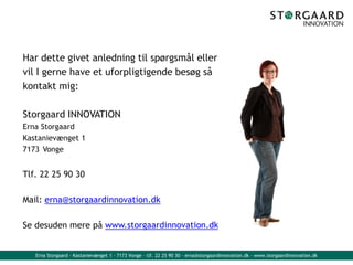 Erna Storgaard - Kastanievænget 1 - 7173 Vonge - tlf. 22 25 90 30 - erna@storgaardinnovation.dk - www.storgaardinnovation.dk
Har dette givet anledning til spørgsmål eller
vil I gerne have et uforpligtigende besøg så
kontakt mig:
Storgaard INNOVATION
Erna Storgaard
Kastanievænget 1
7173 Vonge
Tlf. 22 25 90 30
Mail: erna@storgaardinnovation.dk
Se desuden mere på www.storgaardinnovation.dk
 