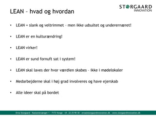 Erna Storgaard - Kastanievænget 1 - 7173 Vonge - tlf. 22 25 90 30 - erna@storgaardinnovation.dk - www.storgaardinnovation.dk
LEAN – hvad og hvordan
• LEAN = slank og veltrimmet – men ikke udsultet og underernæret!
• LEAN er en kulturændring!
• LEAN virker!
• LEAN er sund fornuft sat i system!
• LEAN skal laves der hvor værdien skabes – ikke i mødelokaler
• Medarbejderne skal i høj grad involveres og have ejerskab
• Alle ideer skal på bordet
 